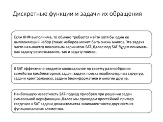 Дискретные функции и задачи их обращения
Наибольшую известность SAT-подход приобрел при решении задач
символьной верификации. Далее мы приведем простейший пример
сведения к SAT задачи доказательства эквивалентности двух схем из
функциональных элементов.
Если КНФ выполнима, то обычно требуется найти хотя бы один ее
выполняющий набор (таких наборов может быть очень много). Эта задача
часто называется поисковым вариантом SAT. Далее под SAT будем понимать
как задачу распознавания, так и задачу поиска.
К SAT эффективно сводится колоссальное по своему разнообразию
семейство комбинаторных задач: задачи поиска комбинаторных структур,
задачи криптоанализа, задачи биоинформатики и многие другие.
 