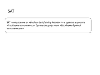 SAT
SAT - сокращение от «Boolean Satisfiability Problem» – в русском варианте
«Проблема выполнимости булевых формул» или «Проблема булевой
выполнимости»
 