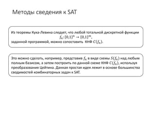 Методы сведения к SAT
Из теоремы Кука-Левина следует, что любой тотальной дискретной функции
𝑓𝑓𝑛𝑛: 0,1 𝑛𝑛 → 0,1 𝑚𝑚,
заданной программой, можно сопоставить КНФ 𝐶𝐶 𝑓𝑓𝑛𝑛 .
Это можно сделать, например, представив 𝑓𝑓𝑛𝑛 в виде схемы 𝑆𝑆(𝑓𝑓𝑛𝑛) над любым
полным базисом, а затем построить по данной схеме КНФ 𝐶𝐶(𝑓𝑓𝑛𝑛), используя
преобразования Цейтина. Данная простая идея лежит в основе большинства
сводимостей комбинаторных задач к SAT.
 
