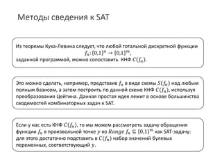 Методы сведения к SAT
Из теоремы Кука-Левина следует, что любой тотальной дискретной функции
𝑓𝑓𝑛𝑛: 0,1 𝑛𝑛 → 0,1 𝑚𝑚,
заданной программой, можно сопоставить КНФ 𝐶𝐶 𝑓𝑓𝑛𝑛 .
Это можно сделать, например, представив 𝑓𝑓𝑛𝑛 в виде схемы 𝑆𝑆(𝑓𝑓𝑛𝑛) над любым
полным базисом, а затем построить по данной схеме КНФ 𝐶𝐶(𝑓𝑓𝑛𝑛), используя
преобразования Цейтина. Данная простая идея лежит в основе большинства
сводимостей комбинаторных задач к SAT.
Если у нас есть КНФ 𝐶𝐶(𝑓𝑓𝑛𝑛), то мы можем рассмотреть задачу обращения
функции 𝑓𝑓𝑛𝑛 в произвольной точке 𝑦𝑦 из 𝑅𝑅𝑅𝑅𝑅𝑅𝑅𝑅𝑅𝑅 𝑓𝑓𝑛𝑛 ⊆ 0,1 𝑚𝑚 как SAT-задачу:
для этого достаточно подставить в 𝐶𝐶(𝑓𝑓𝑛𝑛) набор значений булевых
переменных, соответствующий 𝑦𝑦.
 