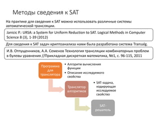 Методы сведения к SAT
На практике для сведения к SAT можно использовать различные системы
автоматической трансляции.
Для сведения к SAT задач криптоанализа нами была разработана система Transalg.
Программа
для
транслятора
• Алгоритм вычисления
функции
• Описание исследуемого
свойства
Транслятор
алгоритмов
• SAT-задача,
кодирующая
исследуемое
свойство
SAT-
решатель
Janicic P.: URSA: a System for Uniform Reduction to SAT. Logical Methods in Computer
Science 8 (3), 1-39 (2012)
И.В. Отпущенников, А.А. Семенов Технология трансляции комбинаторных проблем
в булевы уравнения //Прикладная дискретная математика, №1, с. 96-115, 2011
 