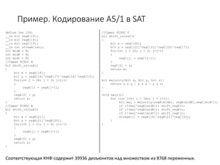 Пример. Кодирование A5/1 в SAT
define len 128;
__in bit regA[19];
__in bit regB[19];
__in bit regC[19];
__in out stream[len];
int midA = 8;
int midB = 8;
int midC = 8;
//Сдвиг РСЛОС А
bit shift_rslosA()
{
bit x = regA[18];
bit y = regA[18]^regA[17]^regA[16]^regA[13];
for(int j = 18; j > 0; j=j-1)
{
regA[j] = regA[j-1];
}
regA[0] = y;
return x;
}
//Сдвиг РСЛОС B
bit shift_rslosB()
{
bit x = regB[21];
bit y = regB[21]^regB[20];
for(int j = 21; j > 0; j=j-1)
{
regB[j] = regB[j-1];
}
regB[0] = y;
return x;
}
//Сдвиг РСЛОС C
bit shift_rslosC()
{
bit x = regC[22];
bit y = regC[22]^regC[21]^regC[20]^regC[7];
for(int j = 22; j > 0; j=j-1)
{
regC[j] = regC[j-1];
}
regC[0] = y;
return x;
}
bit majority(bit x, bit y, bit z){
return x & y | x & z | y & z;
}
void main(){
for (int i=0; i < len; i = i+1){
bit maj = majority(regA[midA], regB[midB],regC[midC]);
if (!(maj^regA[midA])) shift_regA();
if (!(maj^regB[midB])) shift_regB();
if (!(maj^regC[midC])) shift_regC();
stream[i] = regA[18]^regB[21]^regC[22];
}
}
Соответствующая КНФ содержит 39936 дизъюнктов над множеством из 8768 переменных.
 