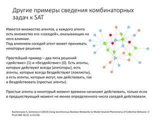 Другие примеры сведения комбинаторных
задач к SAT
Kochemazov S, Semenov A (2014) Using Synchronous Boolean Networks to Model Several Phenomena of Collective Behavior //
PLoS ONE 9(12): e115156.
Имеется множество агентов, у каждого агента
есть множество его «соседей», оказывающих на
него влияние.
Под влиянием соседей агент может принимать
некоторые решения.
Простейший пример – два типа решений
«действие» (1) и «бездействие» (0). Есть агенты,
которые действуют всегда (агитаторы), есть
агенты, которые всегда бездействуют (лоялисты),
а есть агенты, которые могут, как действовать, так
и бездействовать (простые агенты).
Простые агенты в некоторый момент времени начинают действовать, только если
в предшествующий момент не менее определенного числа соседей действовали.
 