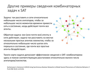 Другие примеры сведения комбинаторных
задач к SAT
Kochemazov S, Semenov A (2014) Using Synchronous Boolean Networks to Model Several Phenomena of Collective Behavior //
PLoS ONE 9(12): e115156.
Задача: так расставить в сети относительно
небольшое число агитаторов, чтобы за
небольшое число моментов времени привести
сеть в состояние, когда действуют почти все
агенты.
Обратная задача: все (или почти все) агенты в
сети действуют, задача так расставить на местах
нескольких простых агентов лоялистов, чтобы за
относительно небольшое число шагов сеть
перешла в состояние, где почти все простые
агенты бездействуют.
Такого сорта задачи допускают эффективное сведение к SAT: комбинаторика
здесь в поиске соответствующих расстановок относительно малого числа
агитаторов/лоялистов.
 