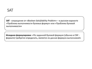 SAT
SAT - сокращение от «Boolean Satisfiability Problem» – в русском варианте
«Проблема выполнимости булевых формул» или «Проблема булевой
выполнимости»
Исходная формулировка: «По заданной булевой формуле (обычно в CNF -
формате) требуется определить, является ли данная формула выполнимой»
 