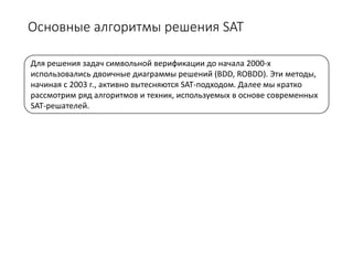 Основные алгоритмы решения SAT
Для решения задач символьной верификации до начала 2000-х
использовались двоичные диаграммы решений (BDD, ROBDD). Эти методы,
начиная с 2003 г., активно вытесняются SAT-подходом. Далее мы кратко
рассмотрим ряд алгоритмов и техник, используемых в основе современных
SAT-решателей.
 