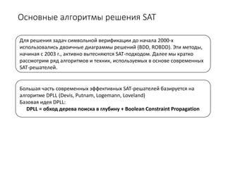 Основные алгоритмы решения SAT
Для решения задач символьной верификации до начала 2000-х
использовались двоичные диаграммы решений (BDD, ROBDD). Эти методы,
начиная с 2003 г., активно вытесняются SAT-подходом. Далее мы кратко
рассмотрим ряд алгоритмов и техник, используемых в основе современных
SAT-решателей.
Большая часть современных эффективных SAT-решателей базируется на
алгоритме DPLL (Devis, Putnam, Logemann, Loveland)
Базовая идея DPLL:
DPLL = обход дерева поиска в глубину + Boolean Constraint Propagation
 