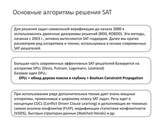 Основные алгоритмы решения SAT
Для решения задач символьной верификации до начала 2000-х
использовались двоичные диаграммы решений (BDD, ROBDD). Эти методы,
начиная с 2003 г., активно вытесняются SAT-подходом. Далее мы кратко
рассмотрим ряд алгоритмов и техник, используемых в основе современных
SAT-решателей.
Большая часть современных эффективных SAT-решателей базируется на
алгоритме DPLL (Devis, Putnam, Logemann, Loveland)
Базовая идея DPLL:
DPLL = обход дерева поиска в глубину + Boolean Constraint Propagation
При использовании ряда дополнительных техник дает очень мощные
алгоритмы, применимые к широкому классу SAT задач. Речь идет о
концепции CDCL (Conflict Driven Clause Learning) и дополняющих ее техниках:
схемах анализа конфликтов (FUIP), модификации статистики конфликтности
(VSIDS), быстрых структурах данных (Watched literals) и др.
 