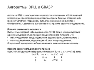 Алгоритмы DPLL и GRASP
Алгоритм DPLL – это итеративная процедура подстановки в КНФ значений
переменных с последующим «распространением булевых ограничений»
(Boolean Constraint Propagation, BCP), отслеживанием конфликтов и
бэктрекингом. Собственно BCP основано на правиле единичного дизъюнкта.
Правило единичного дизъюнкта
Пусть есть некоторый набор дизъюнктов (КНФ). Если в нем присутствует
единичный дизъюнкт, состоящий из единственного литерала 𝑙𝑙, то:
• Из КНФ удаляется каждый дизъюнкт, содержащий 𝑙𝑙, кроме самого 𝑙𝑙;
• Во всех дизъюнктах, содержащих ¬𝑙𝑙, этот литерал удаляется.
Получаемый в результате набор дизъюнктов эквивалентен исходному.
Правило единичного дизъюнкта: пример
Пусть есть следующий набор дизъюнктов: {𝑎𝑎 ∨ 𝑏𝑏, ¬𝑎𝑎 ∨ 𝑐𝑐, ¬𝑐𝑐 ∨ 𝑑𝑑, 𝑎𝑎}. Тогда
{𝑎𝑎 ∨ 𝑏𝑏, ¬𝑎𝑎 ∨ 𝑐𝑐, ¬𝑐𝑐 ∨ 𝑑𝑑, 𝑎𝑎}
× × ¬𝑎𝑎 ↓ ↓
{ 𝑐𝑐, ¬𝑐𝑐 ∨ 𝑑𝑑, 𝑎𝑎
 