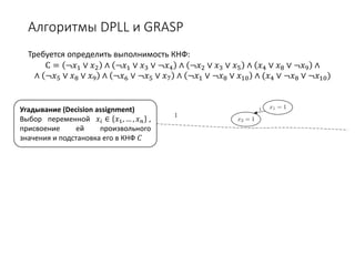 Алгоритмы DPLL и GRASP
Требуется определить выполнимость КНФ:
С = ¬𝑥𝑥1 ∨ 𝑥𝑥2 ∧ ¬𝑥𝑥1 ∨ 𝑥𝑥3 ∨ ¬𝑥𝑥4 ∧ ¬𝑥𝑥2 ∨ 𝑥𝑥3 ∨ 𝑥𝑥5 ∧ 𝑥𝑥4 ∨ 𝑥𝑥8 ∨ ¬𝑥𝑥9 ∧
∧ ¬𝑥𝑥5 ∨ 𝑥𝑥8 ∨ 𝑥𝑥9 ∧ ¬𝑥𝑥6 ∨ ¬𝑥𝑥5 ∨ 𝑥𝑥7 ∧ ¬𝑥𝑥1 ∨ ¬𝑥𝑥8 ∨ 𝑥𝑥10 ∧ (𝑥𝑥4 ∨ ¬𝑥𝑥8 ∨ ¬𝑥𝑥10)
Угадывание (Decision assignment)
Выбор переменной 𝑥𝑥𝑖𝑖 ∈ 𝑥𝑥1, … , 𝑥𝑥𝑛𝑛 ,
присвоение ей произвольного
значения и подстановка его в КНФ 𝐶𝐶
 