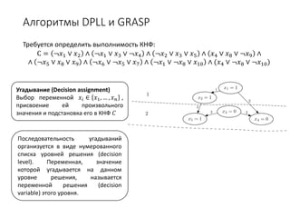 Алгоритмы DPLL и GRASP
Требуется определить выполнимость КНФ:
С = ¬𝑥𝑥1 ∨ 𝑥𝑥2 ∧ ¬𝑥𝑥1 ∨ 𝑥𝑥3 ∨ ¬𝑥𝑥4 ∧ ¬𝑥𝑥2 ∨ 𝑥𝑥3 ∨ 𝑥𝑥5 ∧ 𝑥𝑥4 ∨ 𝑥𝑥8 ∨ ¬𝑥𝑥9 ∧
∧ ¬𝑥𝑥5 ∨ 𝑥𝑥8 ∨ 𝑥𝑥9 ∧ ¬𝑥𝑥6 ∨ ¬𝑥𝑥5 ∨ 𝑥𝑥7 ∧ ¬𝑥𝑥1 ∨ ¬𝑥𝑥8 ∨ 𝑥𝑥10 ∧ (𝑥𝑥4 ∨ ¬𝑥𝑥8 ∨ ¬𝑥𝑥10)
Угадывание (Decision assignment)
Выбор переменной 𝑥𝑥𝑖𝑖 ∈ 𝑥𝑥1, … , 𝑥𝑥𝑛𝑛 ,
присвоение ей произвольного
значения и подстановка его в КНФ 𝐶𝐶
Последовательность угадываний
организуется в виде нумерованного
списка уровней решения (decision
level). Переменная, значение
которой угадывается на данном
уровне решения, называется
переменной решения (decision
variable) этого уровня.
 