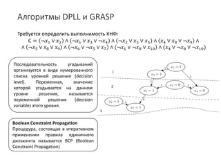 Алгоритмы DPLL и GRASP
Требуется определить выполнимость КНФ:
С = ¬𝑥𝑥1 ∨ 𝑥𝑥2 ∧ ¬𝑥𝑥1 ∨ 𝑥𝑥3 ∨ ¬𝑥𝑥4 ∧ ¬𝑥𝑥2 ∨ 𝑥𝑥3 ∨ 𝑥𝑥5 ∧ 𝑥𝑥4 ∨ 𝑥𝑥8 ∨ ¬𝑥𝑥9 ∧
∧ ¬𝑥𝑥5 ∨ 𝑥𝑥8 ∨ 𝑥𝑥9 ∧ ¬𝑥𝑥6 ∨ ¬𝑥𝑥5 ∨ 𝑥𝑥7 ∧ ¬𝑥𝑥1 ∨ ¬𝑥𝑥8 ∨ 𝑥𝑥10 ∧ (𝑥𝑥4 ∨ ¬𝑥𝑥8 ∨ ¬𝑥𝑥10)
Boolean Constraint Propagation
Процедура, состоящая в итеративном
применении правила единичного
дизъюнкта называется BCP (Boolean
Constraint Propagation)
Последовательность угадываний
организуется в виде нумерованного
списка уровней решения (decision
level). Переменная, значение
которой угадывается на данном
уровне решения, называется
переменной решения (decision
variable) этого уровня.
 