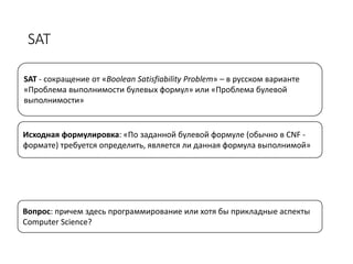 SAT
SAT - сокращение от «Boolean Satisfiability Problem» – в русском варианте
«Проблема выполнимости булевых формул» или «Проблема булевой
выполнимости»
Исходная формулировка: «По заданной булевой формуле (обычно в CNF -
формате) требуется определить, является ли данная формула выполнимой»
Вопрос: причем здесь программирование или хотя бы прикладные аспекты
Computer Science?
 