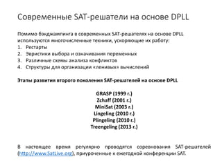 Современные SAT-решатели на основе DPLL
Помимо бэкджампинга в современных SAT-решателях на основе DPLL
используются многочисленные техники, ускоряющие их работу:
1. Рестарты
2. Эвристики выбора и означивания переменных
3. Различные схемы анализа конфликтов
4. Структуры для организации «ленивых» вычислений
Этапы развития второго поколения SAT-решателей на основе DPLL
GRASP (1999 г.)
Zchaff (2001 г.)
MiniSat (2003 г.)
Lingeling (2010 г.)
Plingeling (2010 г.)
Treengeling (2013 г.)
В настоящее время регулярно проводятся соревнования SAT-решателей
(http://www.SatLive.org), приуроченные к ежегодной конференции SAT.
 