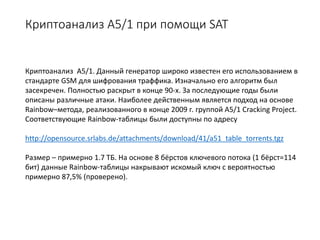 Криптоанализ А5/1 при помощи SAT
Криптоанализ А5/1. Данный генератор широко известен его использованием в
стандарте GSM для шифрования траффика. Изначально его алгоритм был
засекречен. Полностью раскрыт в конце 90-х. За последующие годы были
описаны различные атаки. Наиболее действенным является подход на основе
Rainbow–метода, реализованного в конце 2009 г. группой A5/1 Cracking Project.
Соответствующие Rainbow-таблицы были доступны по адресу
http://opensource.srlabs.de/attachments/download/41/a51_table_torrents.tgz
Размер – примерно 1.7 ТБ. На основе 8 бёрстов ключевого потока (1 бёрст=114
бит) данные Rainbow-таблицы накрывают искомый ключ с вероятностью
примерно 87,5% (проверено).
 
