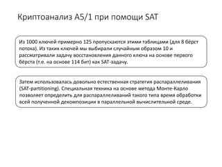 Криптоанализ А5/1 при помощи SAT
Из 1000 ключей примерно 125 пропускаются этими таблицами (для 8 бёрст
потока). Из таких ключей мы выбирали случайным образом 10 и
рассматривали задачу восстановления данного ключа на основе первого
бёрста (т.е. на основе 114 бит) как SAT-задачу.
Затем использовалась довольно естественная стратегия распараллеливания
(SAT-partitioning). Специальная техника на основе метода Монте-Карло
позволяет определить для распараллеливаний такого типа время обработки
всей полученной декомпозиции в параллельной вычислительной среде.
 