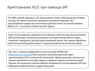Криптоанализ А5/1 при помощи SAT
Из 1000 ключей примерно 125 пропускаются этими таблицами (для 8 бёрст
потока). Из таких ключей мы выбирали случайным образом 10 и
рассматривали задачу восстановления данного ключа на основе первого
бёрста (т.е. на основе 114 бит) как SAT-задачу.
Затем использовалась довольно естественная стратегия распараллеливания
(SAT-partitioning). Специальная техника на основе метода Монте-Карло
позволяет определить для распараллеливаний такого типа время обработки
всей полученной декомпозиции в параллельной вычислительной среде.
Как итог: в проекте добровольных вычислений SAT@home
(http://sat.isa.ru/pdsat/) было решено несколько десятков задач
криптоанализа A5/1 в описанной постановке. Время решения, конечно же,
весьма существенно (на одну задачу в среднем уходило несколько дней).
Однако эти результаты демонстрируют возможность использования SAT для
обращения действительно трудных функций.
 