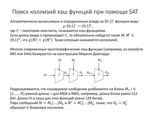 Поиск коллизий хэш функций при помощи SAT
Алгоритмически вычислимые и определенные всюду на 0,1 ∗
функции вида
𝜒𝜒: 0,1 ∗ → 0,1 𝐶𝐶,
где 𝐶𝐶 – некоторая константа, называются хэш-функциями.
Если длина входа 𝑛𝑛 превосходит 𝐶𝐶, то обязательно найдутся такие 𝑀𝑀, 𝑀𝑀′
∈
0,1 𝑛𝑛, что 𝜒𝜒 𝑀𝑀 = 𝜒𝜒 𝑀𝑀′ . Такая ситуация называется коллизией.
Многие современные криптографические хэш-функции (например, из семейств
MD или SHA) базируются на конструкции Меркля-Дамгарда:
𝑓𝑓 𝑓𝑓 𝑓𝑓
𝐻𝐻2𝐻𝐻1 𝐻𝐻𝑁𝑁−1 𝐻𝐻𝑁𝑁
𝐼𝐼 𝐼𝐼
𝑀𝑀1 𝑀𝑀2 𝑀𝑀𝑁𝑁
Подразумевается, что хэшируемое сообщение разбивается на блоки 𝑀𝑀𝑖𝑖, 𝑖𝑖 ∈
{1, … , 𝑁𝑁} равной длины – для MD4 и MD5, например, длина блока равна 512
бит. Длина IV и хэша для этих функций равна 128 битам.
Пара сообщений 𝑀𝑀 = 𝑀𝑀1| … |𝑀𝑀𝑘𝑘 и 𝑀𝑀′
= 𝑀𝑀1
′
| … |𝑀𝑀𝑘𝑘
′
, такие, что 𝐻𝐻𝑘𝑘 = 𝐻𝐻𝑘𝑘
′
образуют 𝑘𝑘-блоковую коллизию.
⋯
 