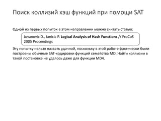 Поиск коллизий хэш функций при помощи SAT
Одной из первых попыток в этом направлении можно считать статью:
Эту попытку нельзя назвать удачной, поскольку в этой работе фактически были
построены обычные SAT-кодировки функций семейства MD. Найти коллизии в
такой постановке не удалось даже для функции MD4.
Jovanovic D., Janicic P. Logical Analysis of Hash Functions // FroCoS
2005 Proceedings
 