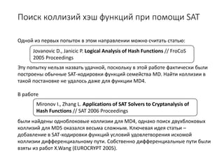 Поиск коллизий хэш функций при помощи SAT
Одной из первых попыток в этом направлении можно считать статью:
Эту попытку нельзя назвать удачной, поскольку в этой работе фактически были
построены обычные SAT-кодировки функций семейства MD. Найти коллизии в
такой постановке не удалось даже для функции MD4.
В работе
были найдены одноблоковые коллизии для MD4, однако поиск двухблоковых
коллизий для MD5 оказался весьма сложным. Ключевая идея статьи –
добавление в SAT-кодировки функций условий удовлетворения искомой
коллизии дифференциальному пути. Собственно дифференциальные пути были
взяты из работ X.Wang (EUROCRYPT 2005).
Mironov I., Zhang L. Applications of SAT Solvers to Cryptanalysis of
Hash Functions // SAT 2006 Proceedings
Jovanovic D., Janicic P. Logical Analysis of Hash Functions // FroCoS
2005 Proceedings
 