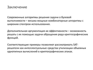 Заключение
Современные алгоритмы решения задачи о булевой
выполнимости – весьма мощные комбинаторные алгоритмы с
широким спектром использования.
Дополнительная аргументация их эффективности – возможность
решать с их помощью задачи обращения ряда криптографических
функций.
Соответствующие примеры позволяют рассматривать SAT-
решатели как интеллектуальные средства утилизации объемных
однотипных вычислений в криптографических атаках.
 
