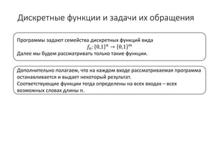 Дискретные функции и задачи их обращения
Дополнительно полагаем, что на каждом входе рассматриваемая программа
останавливается и выдает некоторый результат.
Соответствующие функции тогда определены на всех входах – всех
возможных словах длины 𝑛𝑛.
Программы задают семейства дискретных функций вида
𝑓𝑓𝑛𝑛: 0,1 𝑛𝑛 → 0,1 𝑚𝑚
Далее мы будем рассматривать только такие функции.
 