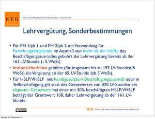 KIRCHLICHE PÄDAGOGISCHE HOCHSCHULE - EDITH STEIN
                                                                                                                                      25




                          Lehrvergütung, Sonderbestimmungen
        • Für PH 1/ph 1 und PH 2/ph 2 mit Verwendung für
          Forschungstätigkeiten im Ausmaß von mehr als der Hälfte des
          Beschäftigungsausmaßes gebührt die Lehrvergütung bereits ab der
          161. LV-Stunde (› 5. WoSt).
        • InstitutsleiterInnen gebührt (für insgesamt bis zu 192 LV-Stunden/6
          WoSt) die Vergütung ab der 65. LV-Stunde (ab 3 WoSt).
        • Für HSLP/VHSLP mit herabgesetztem Beschäftigungsausmaß oder in
          Teilbeschäftigung gilt statt des Grenzwertes von 320 LV-Stunden ein
          aliquoter Grenzwert: bei einer mit 50% beschäftigten HSLP/VHSLP
          beträgt der Grenzwert 160, daher Lehrvergütung ab der 161. LV-
          Stunde.
                                                                             IFDE   INSTITUT FÜR FERNSTUDIEN UND DIDAKTISCHE ENTWICKLUNG



Montag, 03. Dezember 12
 