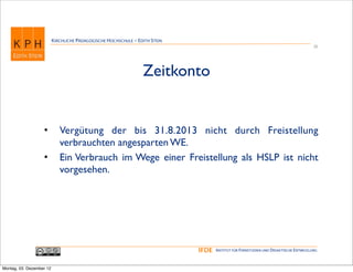 KIRCHLICHE PÄDAGOGISCHE HOCHSCHULE - EDITH STEIN
                                                                                                                                      28




                                                                 Zeitkonto


                   •         Vergütung der bis 31.8.2013 nicht durch Freistellung
                             verbrauchten angesparten WE.
                   •         Ein Verbrauch im Wege einer Freistellung als HSLP ist nicht
                             vorgesehen.




                                                                             IFDE   INSTITUT FÜR FERNSTUDIEN UND DIDAKTISCHE ENTWICKLUNG



Montag, 03. Dezember 12
 
