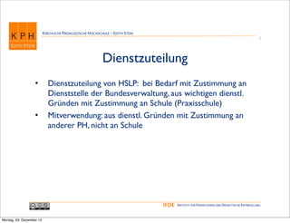 KIRCHLICHE PÄDAGOGISCHE HOCHSCHULE - EDITH STEIN
                                                                                                                                       5




                                                         Dienstzuteilung
                   •        Dienstzuteilung von HSLP: bei Bedarf mit Zustimmung an
                            Dienststelle der Bundesverwaltung, aus wichtigen dienstl.
                            Gründen mit Zustimmung an Schule (Praxisschule)
                   •        Mitverwendung: aus dienstl. Gründen mit Zustimmung an
                            anderer PH, nicht an Schule




                                                                             IFDE   INSTITUT FÜR FERNSTUDIEN UND DIDAKTISCHE ENTWICKLUNG



Montag, 03. Dezember 12
 