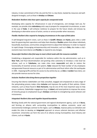 10
industry. A clear commitment of the city and the firm is a key factor, backed by resources and well-
designed strategies, such as those in Antalya and Ottawa.
Redundant: Resilient cities have spare capacity for unexpected needs
Developing extra capacity for infrastructure in case of emergencies, and strategic land use, for
example, can provide cities redundancy and a way to prepare for unexpected circumstances, as seen
in the case of Kobe. It will enhance resilience to prepare for the future shocks and stresses by
developing an alternative source of action, service or service provider when necessary.
Flexible: Resilient cities respond to changing circumstances in the scope of their plans
A well-designed long-term vision, such as those in Cardiff, Ottawa and Kyoto, gives cities a solid
basis for governing their operations and helps them develop a flexible system that allows individuals,
households, businesses, communities and government to adjust their behaviour in order to respond
to rapid change. Encouraging entrepreneurship and innovation, such as in Oslo, also makes a city’s
economic base more diverse and flexible, to respond to any changes.
Resourceful: Resilient cities find ways to meet critical needs with the resources available
Establishing a designated unit responsible for resilience within the city administration, such as in
New York, and fiscal decentralisation and granting cities autonomy to introduce a new local tax
scheme, such as in Yokohama, can make cities more resourceful and able to restore the
functionality of essential services and systems. Kobe reduced the fixed number of city employees
and generated financial resource as part of its administrative and fiscal reform after the earthquake
in 1995. Imposing tariffs and fees for access to city centres by car, as Oslo or London have done, can
also provide revenue sources for cities.
Inclusive: Resilient cities bring diverse perspectives together
Ensuring that diverse stakeholders are fully consulted, engaged and empowered at every stage of
the policymaking process makes cities inclusive and improves the quality of their policies. Citizen
networks, such as those found in Belo Horizonte, may be one of the most important ways to help
ensure resilience. Stakeholder engagement (e.g. in Lisbon) and social policies to improve the access
of minority groups to employment (e.g.in Antalya) contribute to strengthening social cohesion and
inclusiveness.
Integrated: Resilient cities work together beyond boundaries
Working closely with the national government and regional development agency, such as in Bursa,
and forming an alliance with surrounding municipalities to address economic, social and
environmental challenges common to the region, such as Ottawa, improve policy co-ordination and
enable the cities to develop an integrated approach to ensure coherent decisions and effective
investment. Universities can form the core of an alliance among municipalities, local industry and
citizens, such as in Kyoto.
 