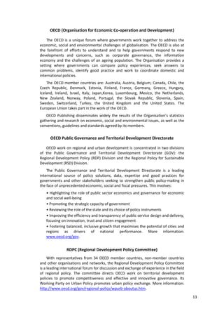 13
OECD (Organisation for Economic Co-operation and Development)
The OECD is a unique forum where governments work together to address the
economic, social and environmental challenges of globalisation. The OECD is also at
the forefront of efforts to understand and to help governments respond to new
developments and concerns, such as corporate governance, the information
economy and the challenges of an ageing population. The Organisation provides a
setting where governments can compare policy experiences, seek answers to
common problems, identify good practice and work to coordinate domestic and
international policies.
The OECD member countries are: Australia, Austria, Belgium, Canada, Chile, the
Czech Republic, Denmark, Estonia, Finland, France, Germany, Greece, Hungary,
Iceland, Ireland, Israel, Italy, Japan,Korea, Luxembourg, Mexico, the Netherlands,
New Zealand, Norway, Poland, Portugal, the Slovak Republic, Slovenia, Spain,
Sweden, Switzerland, Turkey, the United Kingdom and the United States. The
European Union takes part in the work of the OECD.
OECD Publishing disseminates widely the results of the Organisation’s statistics
gathering and research on economic, social and environmental issues, as well as the
conventions, guidelines and standards agreed by its members.
OECD Public Governance and Territorial Development Directorate
OECD work on regional and urban development is concentrated in two divisions
of the Public Governance and Territorial Development Directorate (GOV): the
Regional Development Policy (RDP) Division and the Regional Policy for Sustainable
Development (RSD) Division.
The Public Governance and Territorial Development Directorate is a leading
international source of policy solutions, data, expertise and good practices for
governments and other stakeholders seeking to strengthen public policy-making in
the face of unprecedented economic, social and fiscal pressures. This involves:
• Highlighting the role of public sector economics and governance for economic
and social well-being
• Promoting the strategic capacity of government
• Reviewing the role of the state and its choice of policy instruments
• Improving the efficiency and transparency of public service design and delivery,
focusing on innovation, trust and citizen engagement
• Fostering balanced, inclusive growth that maximises the potential of cities and
regions as drivers of national performance. More information:
www.oecd.org/gov.
RDPC (Regional Development Policy Committee)
With representatives from 34 OECD member countries, non-member countries
and other organisations and networks, the Regional Development Policy Committee
is a leading international forum for discussion and exchange of experience in the field
of regional policy. The committee directs OECD work on territorial development
policies to promote competitiveness and effective and innovative governance. Its
Working Party on Urban Policy promotes urban policy exchange. More information:
http://www.oecd.org/gov/regional-policy/wpurb-aboutus.htm.
 