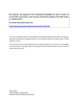 This brochure was prepared for the International Roundtable for Cities in Lisbon on
21 June 2016, and provides a brief summary of preliminary findings of the OECD project
on “Resilient Cities”.
For further information, please visit:
http://www.oecd.org/gov/regional-policy/resilient-cities.htm
This work is published under the responsibility of the Secretary-General of the OECD. The opinions
expressed and arguments employed herein do not necessarily reflect the official views of OECD
member countries.
This document and any map included herein are without prejudice to the status of or sovereignty
over any territory, to the delimitation of international frontiers and boundaries and to the name of
any territory, city or area.
Photo credits
Cover illustration: Jeffrey Fisher
©Thomas Northcut/Photodisc/Thinkstock
 