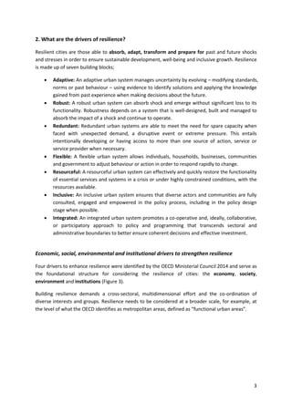 3
2. What are the drivers of resilience?
Resilient cities are those able to absorb, adapt, transform and prepare for past and future shocks
and stresses in order to ensure sustainable development, well-being and inclusive growth. Resilience
is made up of seven building blocks;
 Adaptive: An adaptive urban system manages uncertainty by evolving – modifying standards,
norms or past behaviour – using evidence to identify solutions and applying the knowledge
gained from past experience when making decisions about the future.
 Robust: A robust urban system can absorb shock and emerge without significant loss to its
functionality. Robustness depends on a system that is well-designed, built and managed to
absorb the impact of a shock and continue to operate.
 Redundant: Redundant urban systems are able to meet the need for spare capacity when
faced with unexpected demand, a disruptive event or extreme pressure. This entails
intentionally developing or having access to more than one source of action, service or
service provider when necessary.
 Flexible: A flexible urban system allows individuals, households, businesses, communities
and government to adjust behaviour or action in order to respond rapidly to change.
 Resourceful: A resourceful urban system can effectively and quickly restore the functionality
of essential services and systems in a crisis or under highly constrained conditions, with the
resources available.
 Inclusive: An inclusive urban system ensures that diverse actors and communities are fully
consulted, engaged and empowered in the policy process, including in the policy design
stage when possible.
 Integrated: An integrated urban system promotes a co-operative and, ideally, collaborative,
or participatory approach to policy and programming that transcends sectoral and
administrative boundaries to better ensure coherent decisions and effective investment.
Economic, social, environmental and institutional drivers to strengthen resilience
Four drivers to enhance resilience were identified by the OECD Ministerial Council 2014 and serve as
the foundational structure for considering the resilience of cities: the economy, society,
environment and institutions (Figure 3).
Building resilience demands a cross-sectoral, multidimensional effort and the co-ordination of
diverse interests and groups. Resilience needs to be considered at a broader scale, for example, at
the level of what the OECD identifies as metropolitan areas, defined as “functional urban areas”.
 