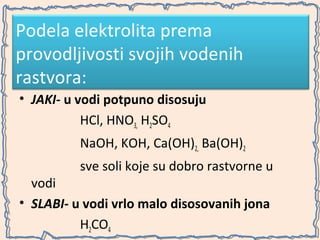 Podela elektrolita prema
provodljivosti svojih vodenih
rastvora:
• JAKI- u vodi potpuno disosuju
HCl, HNO3, H2SO4
NaOH, KOH, Ca(OH)2, Ba(OH)2
sve soli koje su dobro rastvorne u

vodi
• SLABI- u vodi vrlo malo disosovanih jona
H2CO4

 