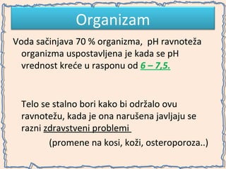 Organizam
Voda sačinjava 70 % organizma, pH ravnoteža
organizma uspostavljena je kada se pH
vrednost kreće u rasponu od 6 – 7,5.

Telo se stalno bori kako bi održalo ovu
ravnotežu, kada je ona narušena javljaju se
razni zdravstveni problemi
(promene na kosi, koži, osteroporoza..)

 