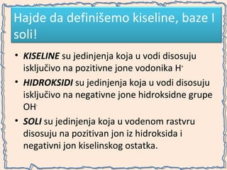 Hajde da definišemo kiseline, baze I
soli!
• KISELINE su jedinjenja koja u vodi disosuju
isključivo na pozitivne jone vodonika H+
• HIDROKSIDI su jedinjenja koja u vodi disosuju
isključivo na negativne jone hidroksidne grupe
OH• SOLI su jedinjenja koja u vodenom rastvru
disosuju na pozitivan jon iz hidroksida i
negativni jon kiselinskog ostatka.

 
