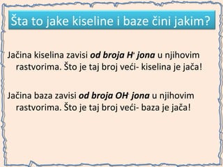Šta to jake kiseline i baze čini jakim?
Jačina kiselina zavisi od broja H+ jona u njihovim
rastvorima. Što je taj broj veći- kiselina je jača!
Jačina baza zavisi od broja OH- jona u njihovim
rastvorima. Što je taj broj veći- baza je jača!

 