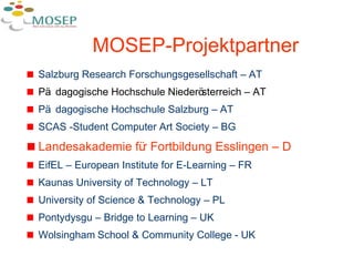 MOSEP- Projektpartner Salzburg Research Forschungsgesellschaft – AT Pädagogische Hochschule Niederösterreich – AT Pädagogische Hochschule Salzburg – AT SCAS -Student Computer Art Society – BG Landesakademie für Fortbildung Esslingen – D EifEL – European Institute for E-Learning – FR Kaunas University of Technology – LT University of Science & Technology – PL Pontydysgu – Bridge to Learning – UK Wolsingham   School & Community College - UK 