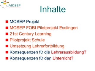 Inhalte MOSEP Projekt  MOSEP FOBI Pilotprojekt Esslingen 21st  Century   Learning Pilotprojekt  Schule Umsetzung  Lehrerfortbildung Konsequenzen für die  Lehrerausbildung? Konsequenzen für den  Unterricht? 