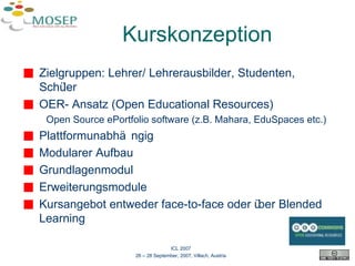 Kurskonzeption Zielgruppen: Lehrer/ Lehrerausbilder, Studenten, Schüler OER- Ansatz (Open Educational Resources) Open Source ePortfolio software (z.B. Mahara, EduSpaces etc.) Plattformunabhängig Modularer Aufbau Grundlagenmodul Erweiterungsmodule Kursangebot entweder face-to-face oder über Blended Learning ICL 2007 26 – 28 September, 2007, Villach, Austria 