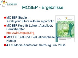 MOSEP - Ergebnisse  MOSEP Studie –  Grab your future with an e-portfolio MOSEP Kurs für Lehrer, Ausbilder, Berufsberater  http:// wiki.mosep.org MOSEP Test und Evaluationsphase des Kurses 4.EduMedia Konferenz: Salzburg Juni 2008 