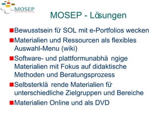 MOSEP - Lösungen Bewusstsein für SOL mit e-Portfolios wecken Materialien und Ressourcen als flexibles Auswahl-Menu (wiki) Software- und plattformunabhängige Materialien mit Fokus auf didaktische Methoden und Beratungsprozess Selbsterklärende Materialien für unterschiedliche Zielgruppen und Bereiche Materialien Online und als DVD 