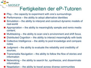 Fertigkeiten der eP-Tutoren Play – the capacity to experiment with one’s surroundings Performance – the ability to adopt alternative identities Simulation – the ability to interpret and construct dynamic models of real-world Appropriation – the ability to meaningfully sample and remix media content. Multitasking – the ability to scan one’s environment and shift focus  Distributed Cognition – the ability to interact meaningfully with tools  Collective Intelligence – the ability to pool knowledge and compare notes  Judgment – the ability to evaluate the reliability and credibility of sources. Transmedia Navigation – the ability to follow the flow of stories and information Networking – the ability to search for, synthesize, and disseminate information. Negotiation – the ability to travel across diverse communities 