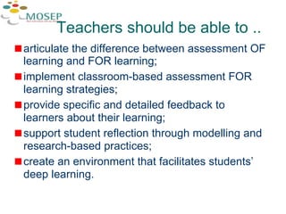 Teachers should be able to .. articulate the difference between assessment OF learning and FOR learning; implement classroom-based assessment FOR learning strategies; provide specific and detailed feedback to learners about their learning; support student reflection through modelling and research-based practices; create an environment that facilitates students’ deep learning. 
