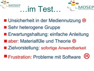 … im Test… Unsicherheit in der Mediennutzung   Sehr heterogene Gruppe  Erwartungshaltung: einfache Anleitung aber : Materialfülle und Theorie   Zielvorstellung:  sofortige Anwendbarkeit Frustration : Probleme mit Software     