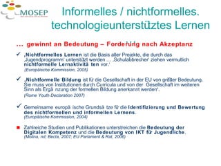 Informelles / nichtformelles. technologieunterstütztes Lernen … …  gewinnt an Bedeutung – Forderung nach Akzeptanz   ‚ Nichtformelles Lernen  ist die Basis aller Projekte, die durch das ‚Jugendprogramm‘ unterstützt werden … ‚Schulabbrecher‘ ziehen vermutlich  nichtformelle Lernaktivitäten  vor.‘ ( Europäische Kommission, 2005)  ‚ Nichtformelle Bildung  ist für die Gesellschaft in der EU von größter Bedeutung. Sie muss von Institutionen durch Curricula und von der  Gesellschaft im weiteren Sinn als Ergänzung der formellen Bildung anerkannt werden ‘ .  (Rome Youth Declaration 2007)  Gemeinsame   europäische Grundsätze für die  Identifizierung und Bewertung des nichtformellen und informellen Lernens .  (Europäische Kommission, 2004)  Zahlreiche Studien und Publikationen unterstreichen die  Bedeutung der  Digitalen Kompetenz  und die  Bedeutung von IKT für Jugendliche .  (Molina, nd; Becta, 2007; EU Parlament & Rat, 2006) 