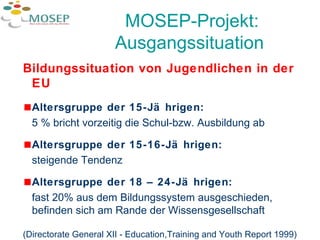 MOSEP-Projekt: Ausgangssituation   Bildungssituation von Jugendlichen in der EU Altersgruppe der 15-Jährigen:   5 % bricht vorzeitig die Schul-bzw. Ausbildung ab Altersgruppe der 15-16-Jährigen:  steigende Tendenz Altersgruppe der 18 – 24-Jährigen:   fast 20% aus dem Bildungssystem ausgeschieden, befinden sich am Rande der Wissensgesellschaft (Directorate General XII - Education,Training and Youth Report 1999) 