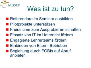 Was ist zu tun? Referendare im Seminar ausbilden Pilotprojekte unterstützen Freiräume zum Ausprobieren schaffen Einsatz von IT im Unterricht fördern Engagierte Lehrerteams fördern Einbinden von Eltern, Betrieben Begleitung durch FOBIs auf Abruf anbieten 