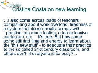 Cristina Costa on new learning … I also come across loads of teachers complaining about work overload, tiredness of a system that doesn't really comply with  practice: too much testing, a too extensive curriculum, etc ,  it's true. But how come some still find time and energy to learn about the 'this new stuff' - to adequate their practice to the so called 21st century classroom, and others don't, if everyone is so busy? .. 