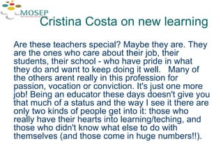 Are these teachers special? Maybe they are. They are the ones who care about their job, their students, their school - who have pride in what they do and want to keep doing it well.  Many of the others arent really in this profession for passion, vocation or conviction. It's just one more job! Being an educator these days doesn't give you that much of a status and the way I see it there are only two kinds of people get into it: those who really have their hearts into learning/teching, and those who didn't know what else to do with themselves (and those come in huge numbers!!). Cristina Costa on new learning 